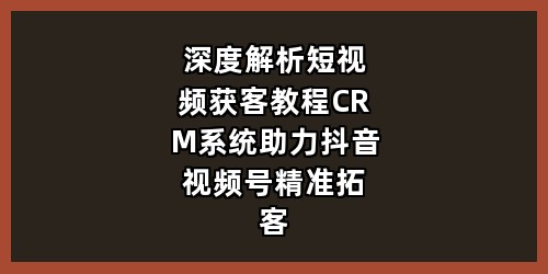 深度解析短视频获客教程，CRM 系统助力抖音视频号精准拓客
